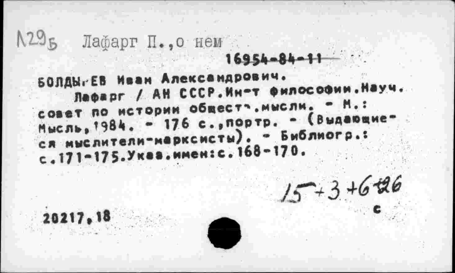 ﻿М°>6 Лафарг П.,о нем
16954-84*11
БОЛДЫРЕВ Ивам Александрович.
Лафарг / АИ СССР.Ин-т философии.Науч, совет по истории обвеет*».мысли. - И.: Мысль,*984. - 176 с.,портр. - (Выдавшиеся мыслители-марксисты). - Библиогр.: с. 171-175.Ук«».и»*ен:с. 168-170.
20217*18
/£■*4 3
с